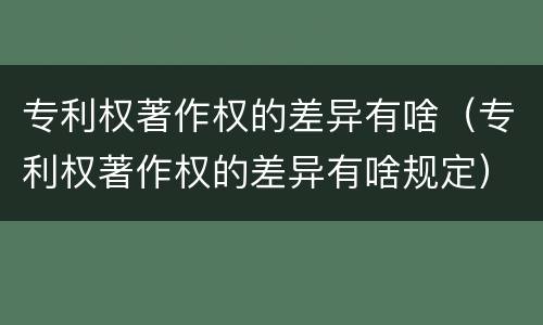 专利权著作权的差异有啥（专利权著作权的差异有啥规定）