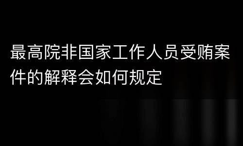 最高院非国家工作人员受贿案件的解释会如何规定