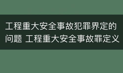 工程重大安全事故犯罪界定的问题 工程重大安全事故罪定义