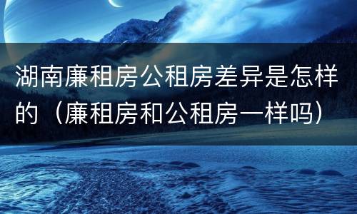 湖南廉租房公租房差异是怎样的（廉租房和公租房一样吗）