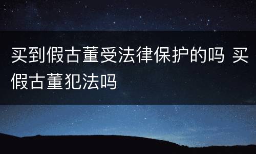 买到假古董受法律保护的吗 买假古董犯法吗