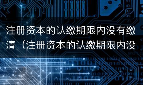 注册资本的认缴期限内没有缴清（注册资本的认缴期限内没有缴清怎么办）