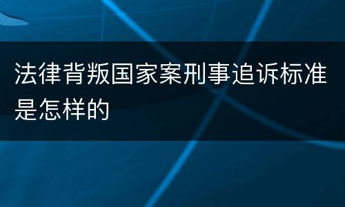 法律背叛国家案刑事追诉标准是怎样的