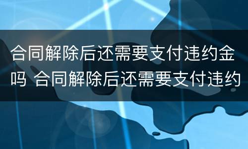 合同解除后还需要支付违约金吗 合同解除后还需要支付违约金吗合法吗