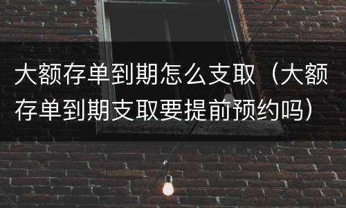 大额存单到期怎么支取（大额存单到期支取要提前预约吗）