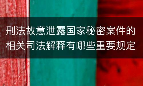刑法故意泄露国家秘密案件的相关司法解释有哪些重要规定
