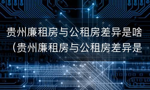 贵州廉租房与公租房差异是啥（贵州廉租房与公租房差异是啥意思）
