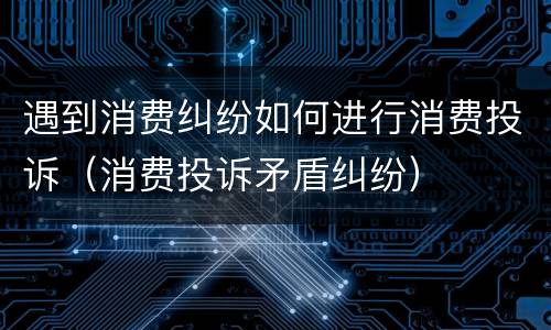遇到消费纠纷如何进行消费投诉（消费投诉矛盾纠纷）