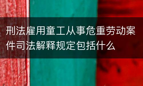 刑法雇用童工从事危重劳动案件司法解释规定包括什么