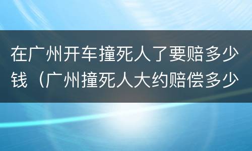 在广州开车撞死人了要赔多少钱（广州撞死人大约赔偿多少万）