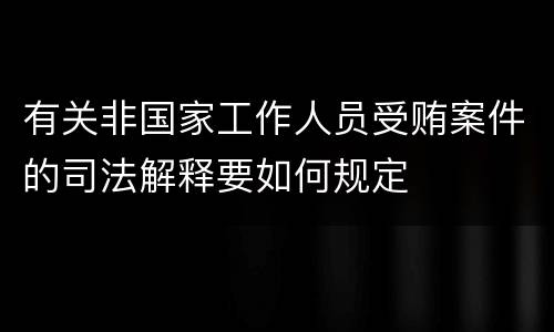 有关非国家工作人员受贿案件的司法解释要如何规定
