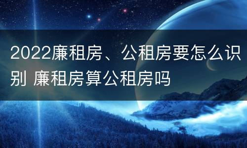 2022廉租房、公租房要怎么识别 廉租房算公租房吗