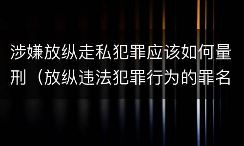 涉嫌放纵走私犯罪应该如何量刑（放纵违法犯罪行为的罪名）