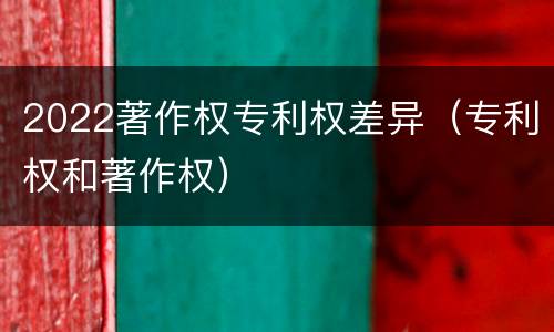 2022著作权专利权差异（专利权和著作权）