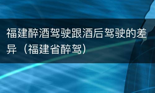 福建醉酒驾驶跟酒后驾驶的差异（福建省醉驾）