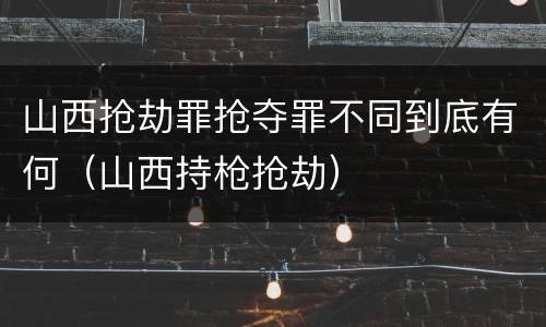 山西抢劫罪抢夺罪不同到底有何（山西持枪抢劫）