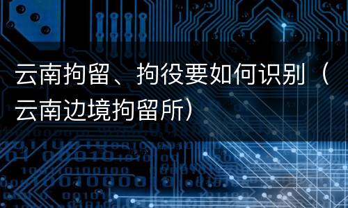 云南拘留、拘役要如何识别（云南边境拘留所）