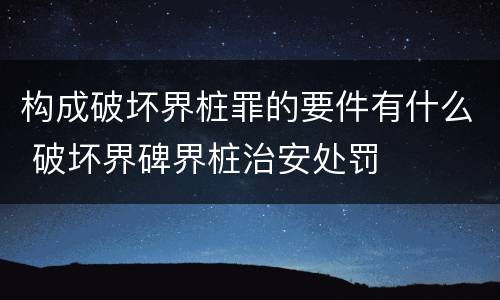 构成破坏界桩罪的要件有什么 破坏界碑界桩治安处罚