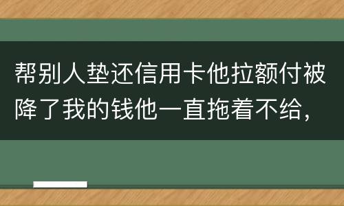 帮别人垫还信用卡他拉额付被降了我的钱他一直拖着不给，我该怎么办16000