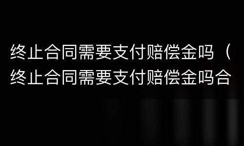 终止合同需要支付赔偿金吗（终止合同需要支付赔偿金吗合法吗）