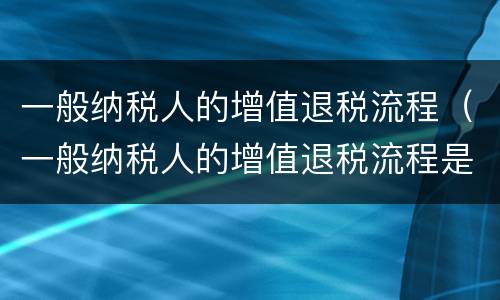 一般纳税人的增值退税流程（一般纳税人的增值退税流程是什么）