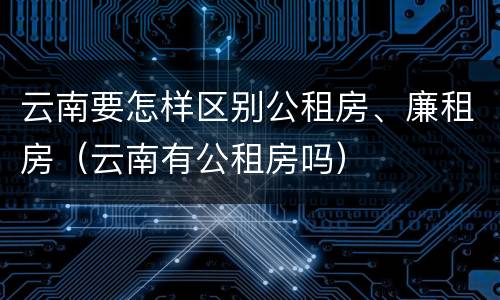 云南要怎样区别公租房、廉租房（云南有公租房吗）