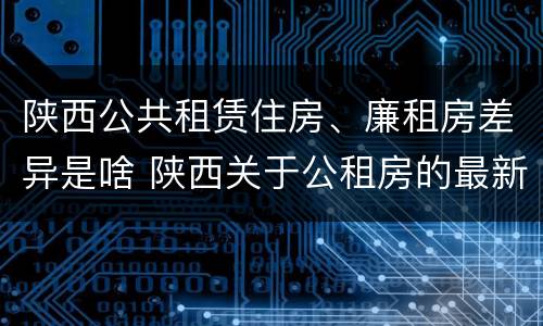 陕西公共租赁住房、廉租房差异是啥 陕西关于公租房的最新政策