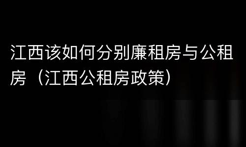 江西该如何分别廉租房与公租房（江西公租房政策）