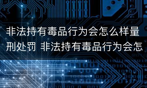 非法持有毒品行为会怎么样量刑处罚 非法持有毒品行为会怎么样量刑处罚