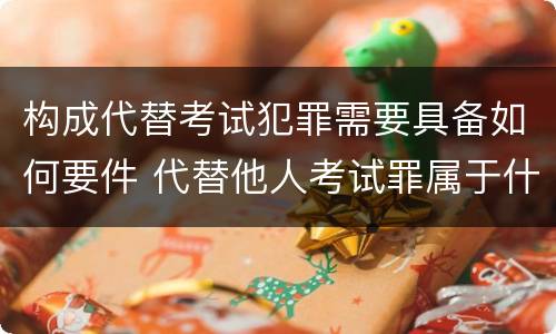 构成代替考试犯罪需要具备如何要件 代替他人考试罪属于什么类犯罪