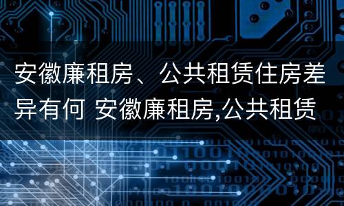 安徽廉租房、公共租赁住房差异有何 安徽廉租房,公共租赁住房差异有何影响