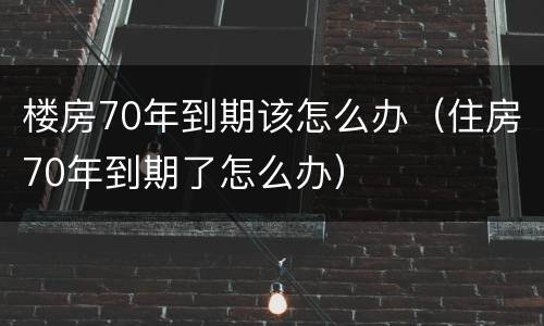楼房70年到期该怎么办（住房70年到期了怎么办）