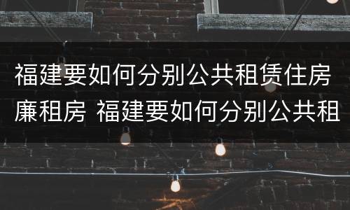 福建要如何分别公共租赁住房廉租房 福建要如何分别公共租赁住房廉租房和商品房