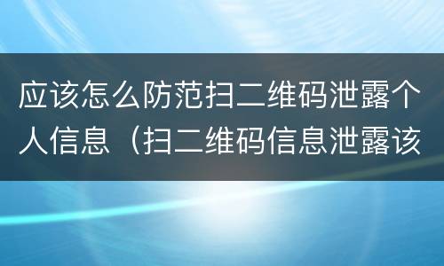 应该怎么防范扫二维码泄露个人信息（扫二维码信息泄露该怎么处理）