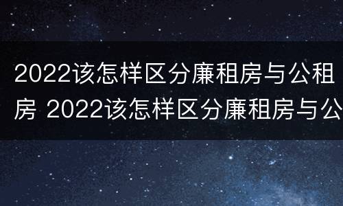2022该怎样区分廉租房与公租房 2022该怎样区分廉租房与公租房呢