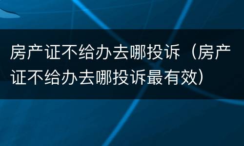 房产证不给办去哪投诉（房产证不给办去哪投诉最有效）