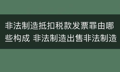 非法制造抵扣税款发票罪由哪些构成 非法制造出售非法制造的用于抵扣税款发票罪辩护技巧