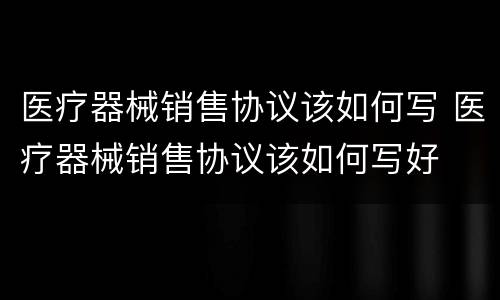 医疗器械销售协议该如何写 医疗器械销售协议该如何写好