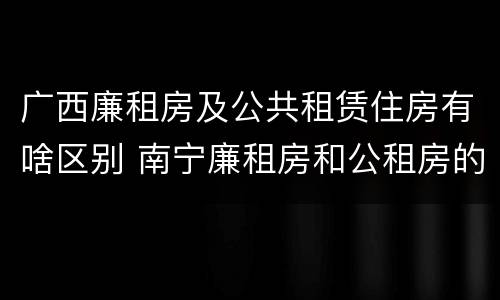 广西廉租房及公共租赁住房有啥区别 南宁廉租房和公租房的区别