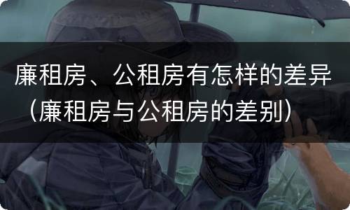 廉租房、公租房有怎样的差异（廉租房与公租房的差别）