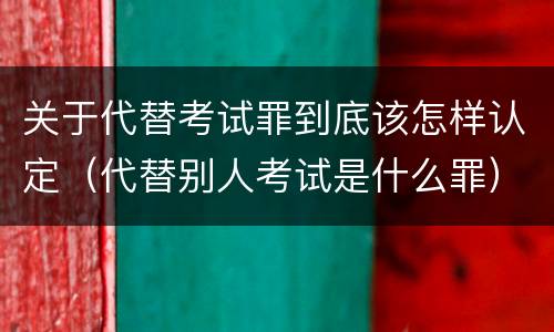 关于代替考试罪到底该怎样认定（代替别人考试是什么罪）