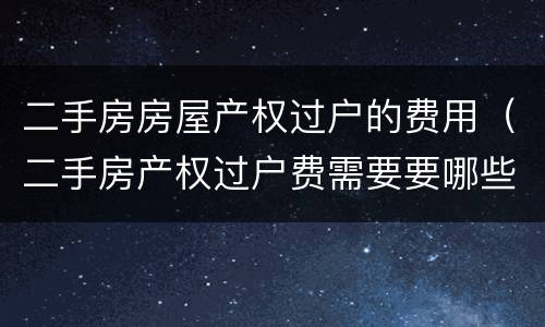二手房房屋产权过户的费用（二手房产权过户费需要要哪些）