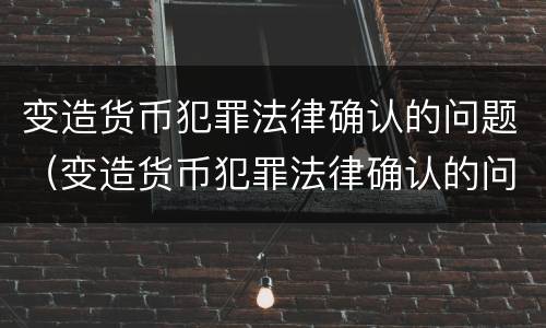 变造货币犯罪法律确认的问题（变造货币犯罪法律确认的问题有）