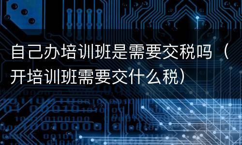 自己办培训班是需要交税吗（开培训班需要交什么税）