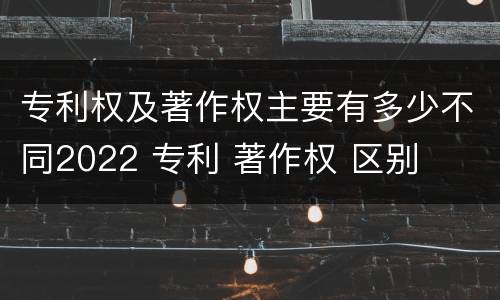专利权及著作权主要有多少不同2022 专利 著作权 区别