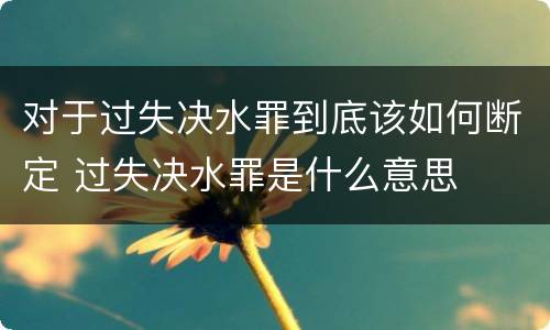 对于过失决水罪到底该如何断定 过失决水罪是什么意思