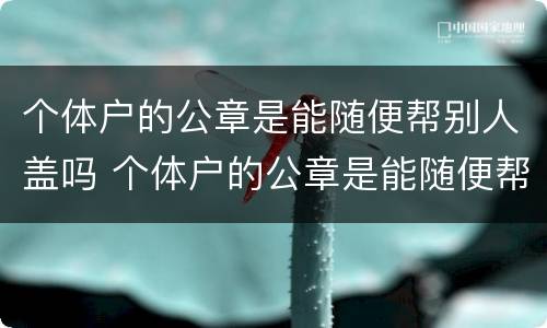 个体户的公章是能随便帮别人盖吗 个体户的公章是能随便帮别人盖吗