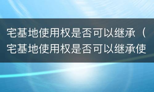宅基地使用权是否可以继承（宅基地使用权是否可以继承使用）