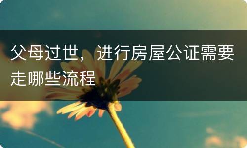 父母过世，进行房屋公证需要走哪些流程