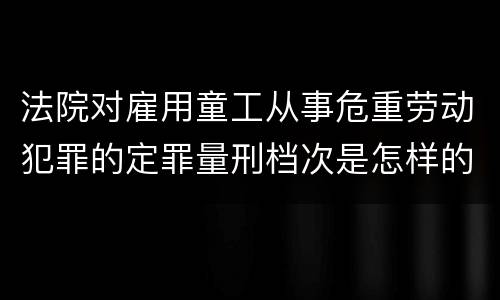 法院对雇用童工从事危重劳动犯罪的定罪量刑档次是怎样的